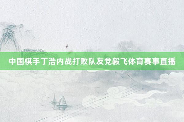 中国棋手丁浩内战打败队友党毅飞体育赛事直播