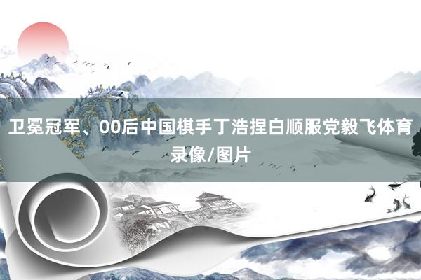 卫冕冠军、00后中国棋手丁浩捏白顺服党毅飞体育录像/图片