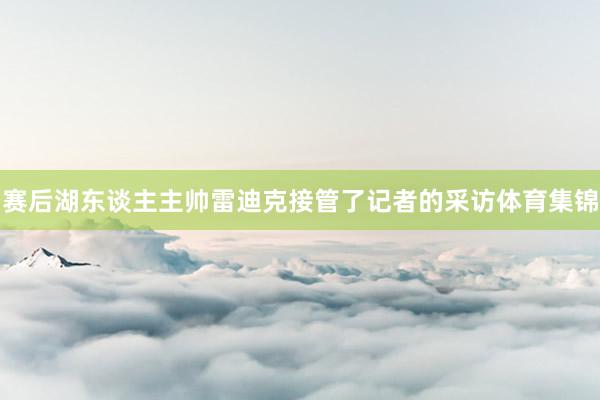 赛后湖东谈主主帅雷迪克接管了记者的采访体育集锦