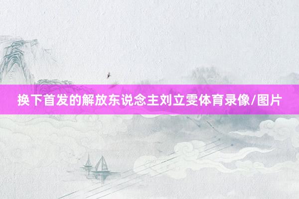 换下首发的解放东说念主刘立雯体育录像/图片