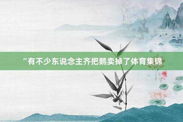 “有不少东说念主齐把鹅卖掉了体育集锦