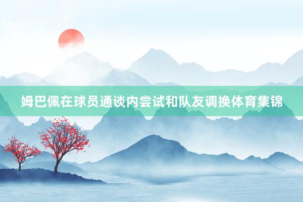 姆巴佩在球员通谈内尝试和队友调换体育集锦