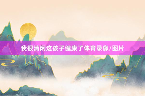 我很清闲这孩子健康了体育录像/图片