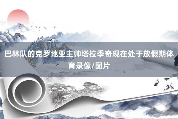 巴林队的克罗地亚主帅塔拉季奇现在处于放假期体育录像/图片