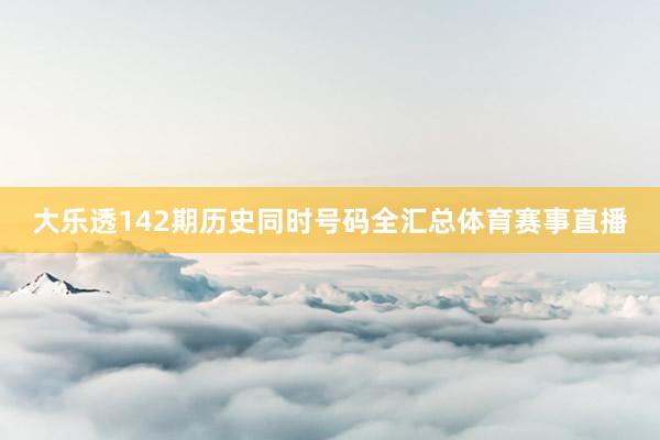 大乐透142期历史同时号码全汇总体育赛事直播