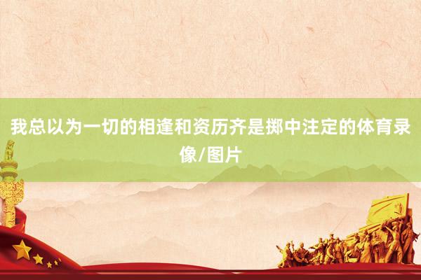 我总以为一切的相逢和资历齐是掷中注定的体育录像/图片