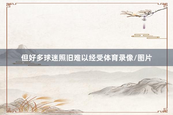 但好多球迷照旧难以经受体育录像/图片