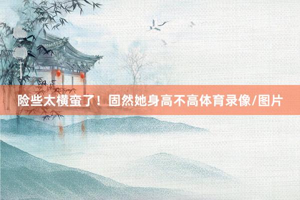 险些太横蛮了！固然她身高不高体育录像/图片
