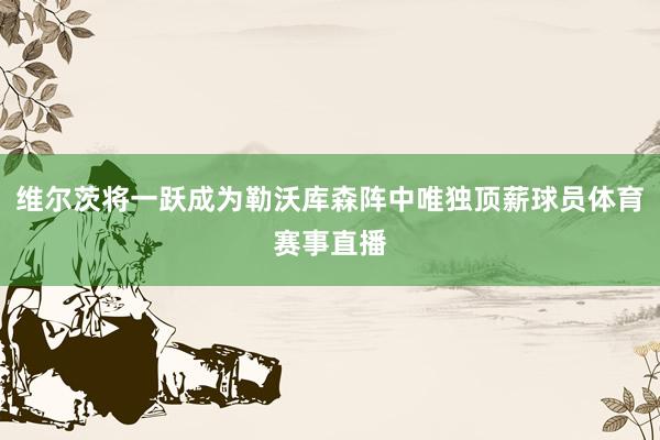 维尔茨将一跃成为勒沃库森阵中唯独顶薪球员体育赛事直播