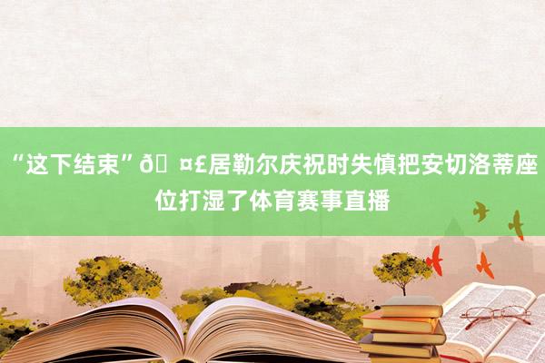 “这下结束”🤣居勒尔庆祝时失慎把安切洛蒂座位打湿了体育赛事直播