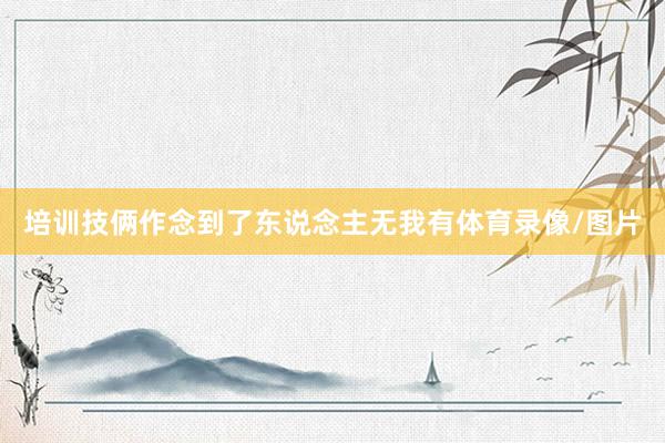 培训技俩作念到了东说念主无我有体育录像/图片