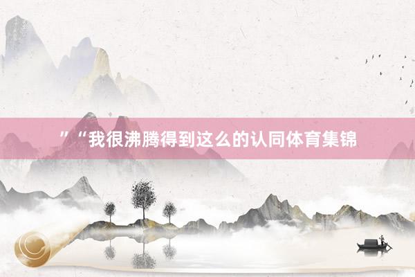 ”“我很沸腾得到这么的认同体育集锦
