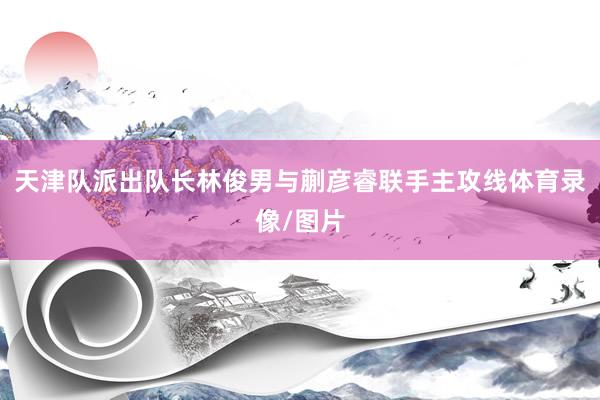 天津队派出队长林俊男与蒯彦睿联手主攻线体育录像/图片