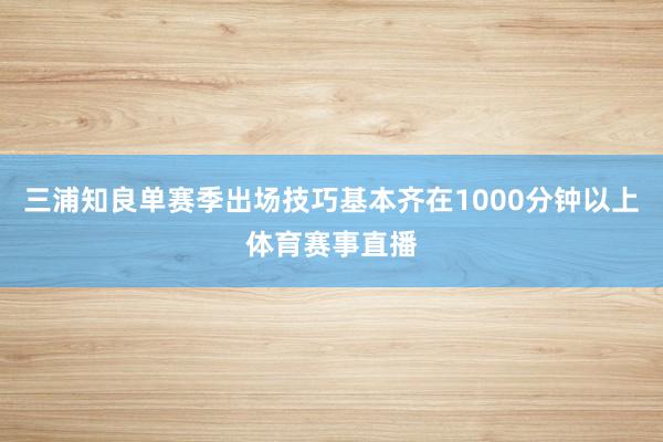 三浦知良单赛季出场技巧基本齐在1000分钟以上体育赛事直播