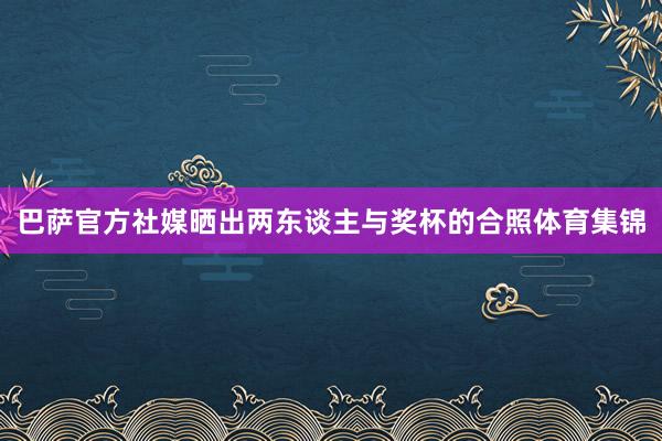巴萨官方社媒晒出两东谈主与奖杯的合照体育集锦