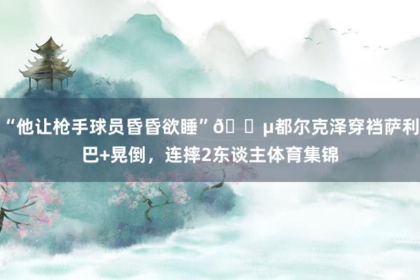 “他让枪手球员昏昏欲睡”😵都尔克泽穿裆萨利巴+晃倒，连摔2东谈主体育集锦