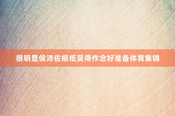 很明显侯沛佐根柢莫得作念好准备体育集锦