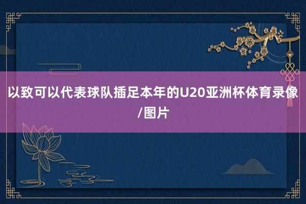 以致可以代表球队插足本年的U20亚洲杯体育录像/图片
