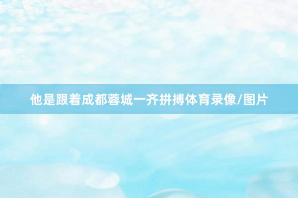 他是跟着成都蓉城一齐拼搏体育录像/图片