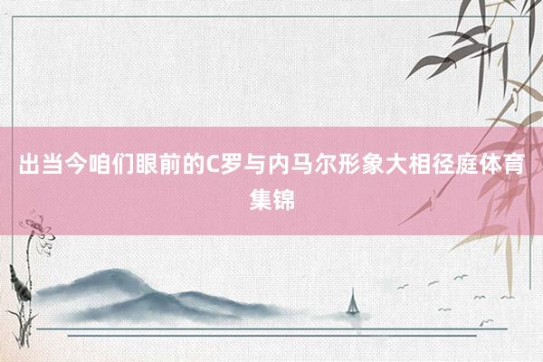 出当今咱们眼前的C罗与内马尔形象大相径庭体育集锦