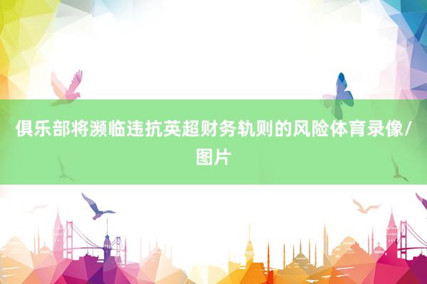 俱乐部将濒临违抗英超财务轨则的风险体育录像/图片