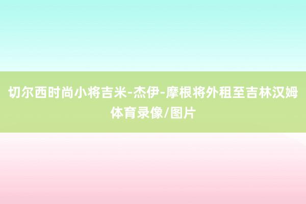 切尔西时尚小将吉米-杰伊-摩根将外租至吉林汉姆体育录像/图片
