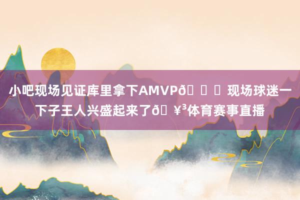 小吧现场见证库里拿下AMVP👏现场球迷一下子王人兴盛起来了🥳体育赛事直播
