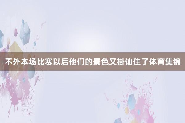 不外本场比赛以后他们的景色又褂讪住了体育集锦