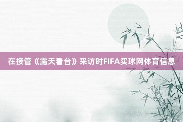 在接管《露天看台》采访时FIFA买球网体育信息
