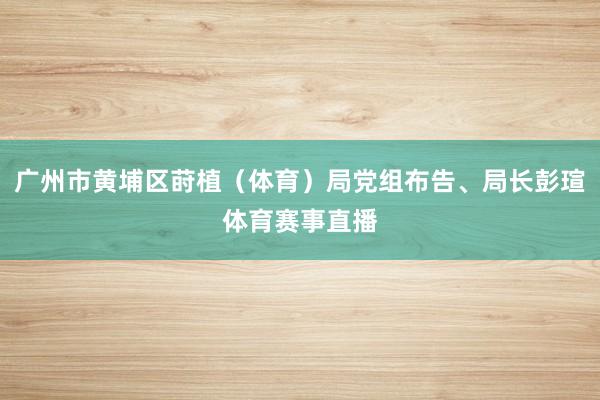 广州市黄埔区莳植(体育)局党组布告、局长彭瑄体育赛事直播