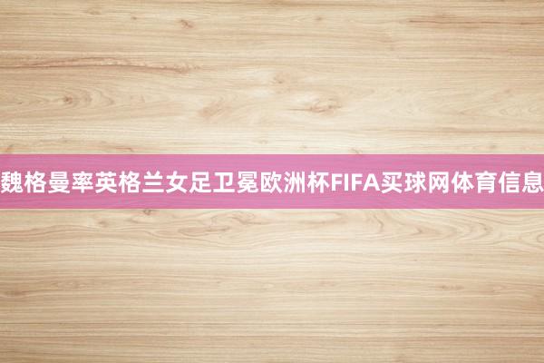 魏格曼率英格兰女足卫冕欧洲杯FIFA买球网体育信息