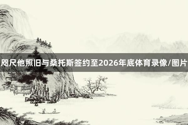 咫尺他照旧与桑托斯签约至2026年底体育录像/图片