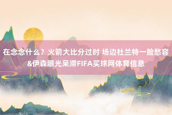 在念念什么？火箭大比分过时 场边杜兰特一脸愁容&伊森眼光呆滞FIFA买球网体育信息