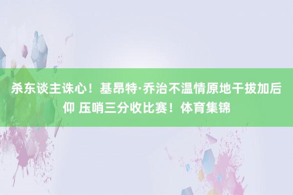 杀东谈主诛心！基昂特·乔治不温情原地干拔加后仰 压哨三分收比赛！体育集锦