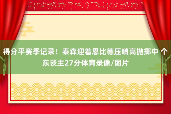 得分平赛季记录！泰森迎着恩比德压哨高抛掷中 个东谈主27分体育录像/图片