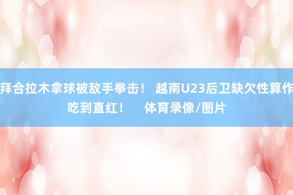 拜合拉木拿球被敌手拳击！ 越南U23后卫缺欠性算作吃到直红！    体育录像/图片