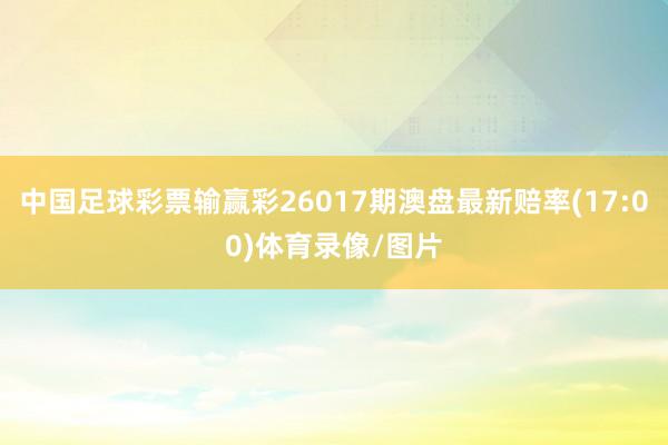 中国足球彩票输赢彩26017期澳盘最新赔率(17:00)体育录像/图片