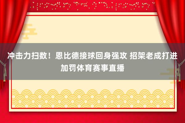冲击力扫数！恩比德接球回身强攻 招架老成打进加罚体育赛事直播