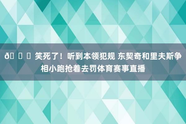 😂笑死了！听到本领犯规 东契奇和里夫斯争相小跑抢着去罚体育赛事直播