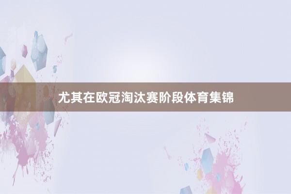 尤其在欧冠淘汰赛阶段体育集锦