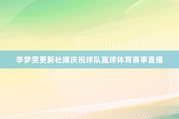 李梦雯更新社媒庆祝球队赢球体育赛事直播