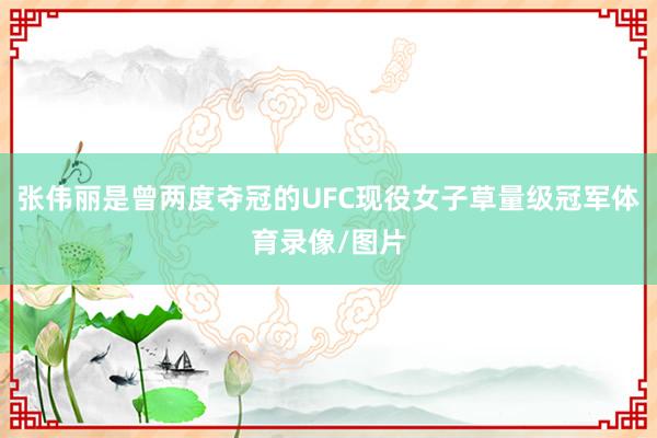张伟丽是曾两度夺冠的UFC现役女子草量级冠军体育录像/图片