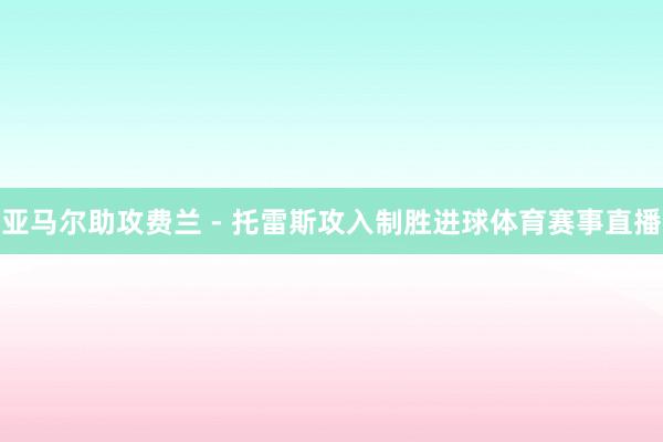 亚马尔助攻费兰 - 托雷斯攻入制胜进球体育赛事直播