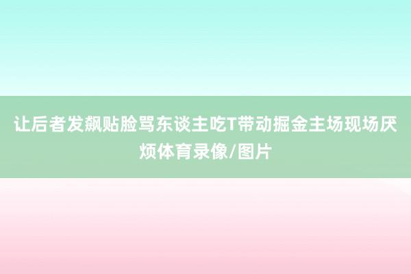 让后者发飙贴脸骂东谈主吃T带动掘金主场现场厌烦体育录像/图片