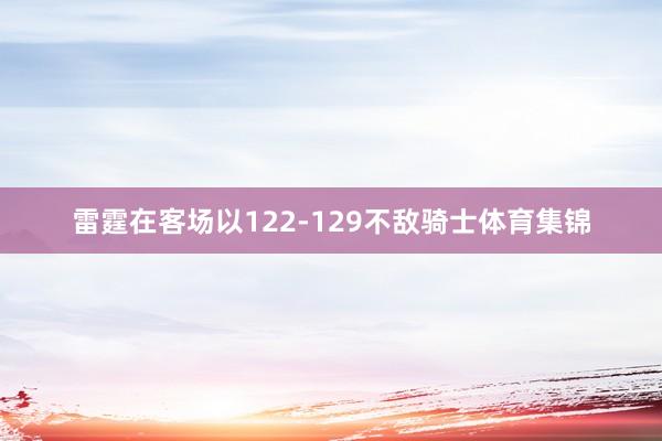 雷霆在客场以122-129不敌骑士体育集锦